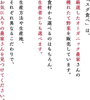 「スグ食べ」は、厳選したオーガニック農家さんの穫れたて野菜を販売しています。食材から選べるのはもちろん、生産者からも選べます。
                        生産方法や生産地、それぞれ異なるこだわりで、お気に入りの農家さんを見つけてください。